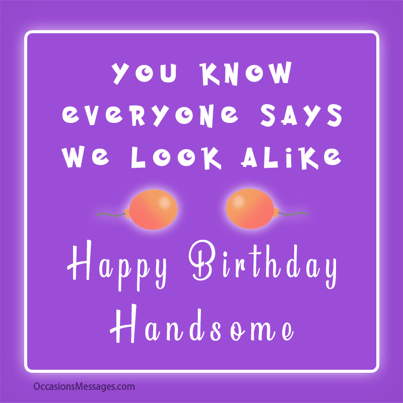You know everyone says we look alike. Happy Birthday, handsome.