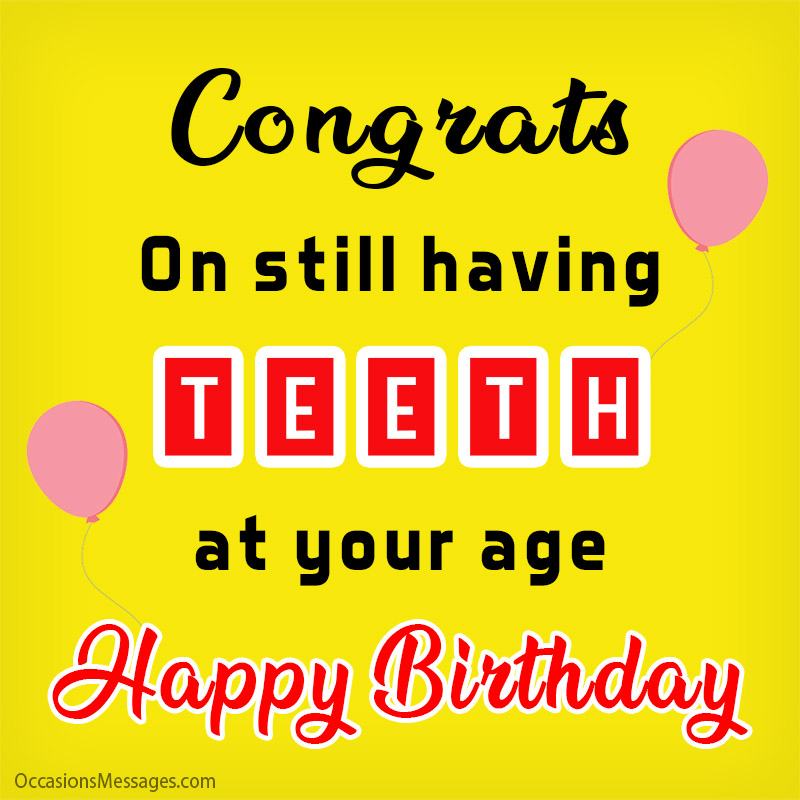 Congrats on still having teeth at your age. Happy Birthday.