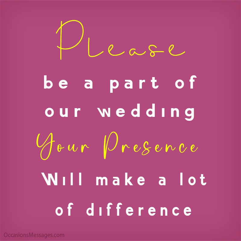 Please be a part of our wedding, your presence will make a lot of difference.