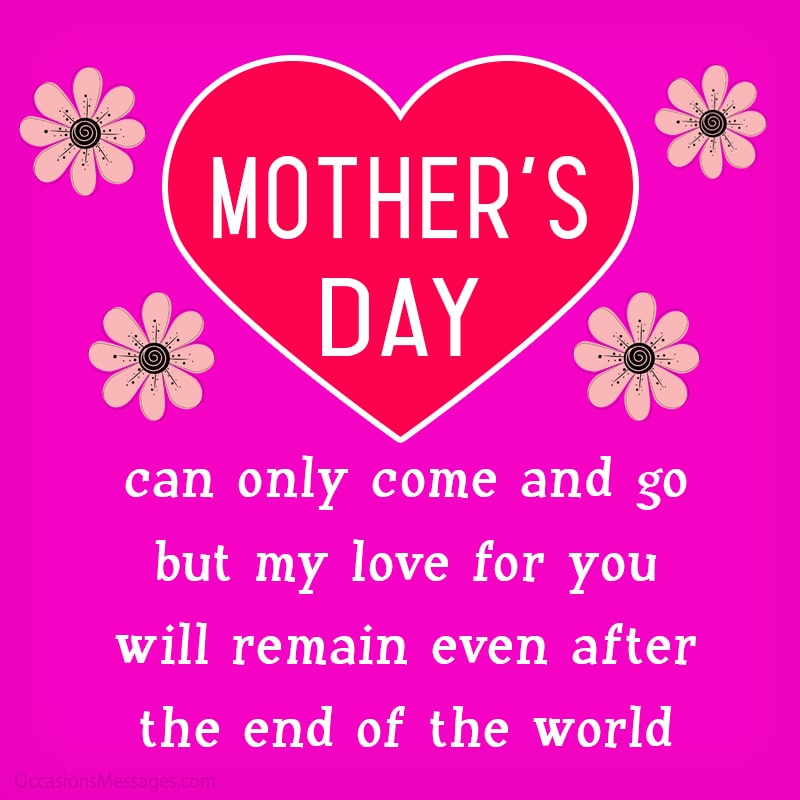 Mother's Day can only come and go, but my love for you will remain even after the end of the world.