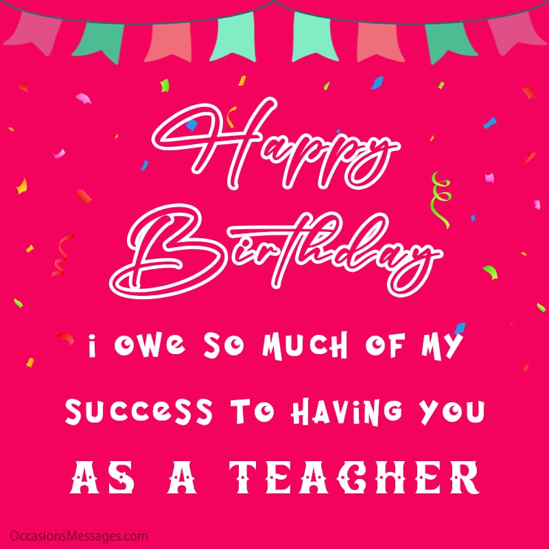 I owe so much of my success to having you as a teacher.