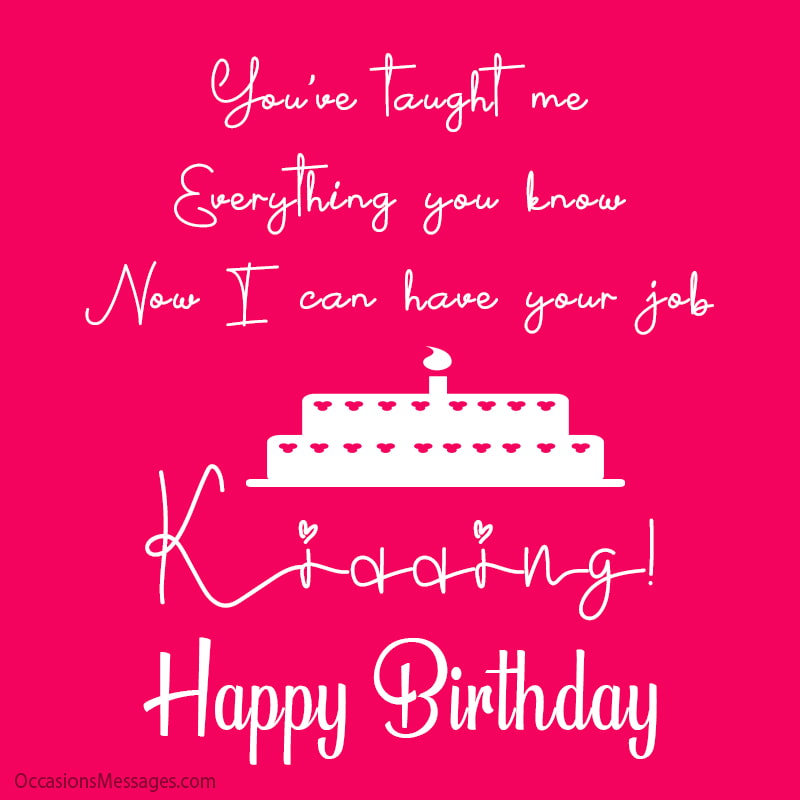 You’ve taught me everything you know. Now I can have your job. Kidding! Happy Birthday!