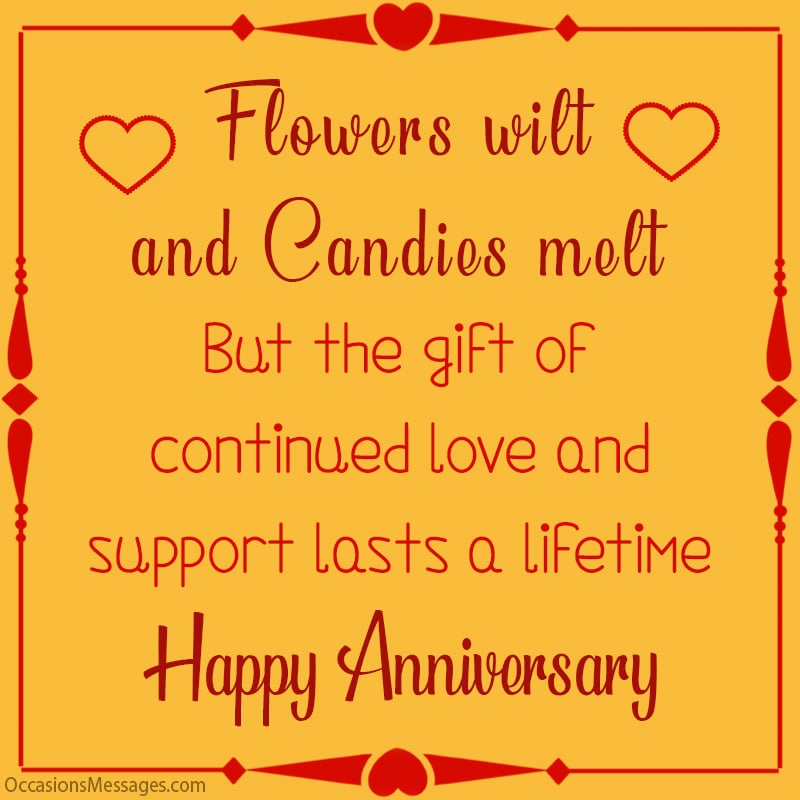 Flowers wilt and candies melt! But the gift of continued love and support lasts a lifetime. Happy Anniversary!