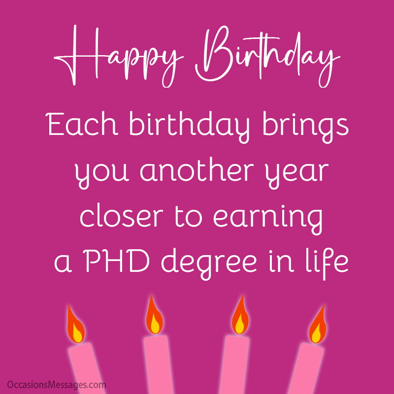 Each birthday brings you another year closer to earning a PHD degree in life.