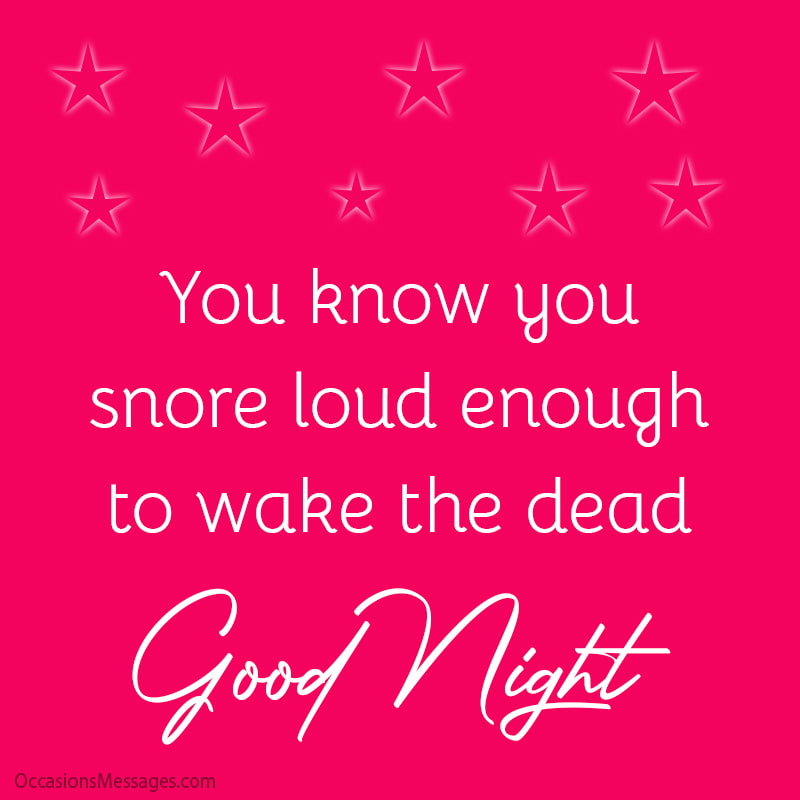 You know you snore loud enough to wake the dead. Good Night.