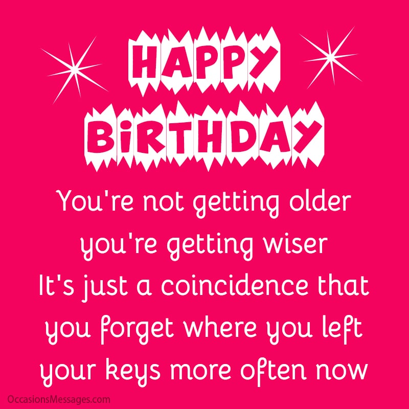 Happy Birthday! You're not getting older; you're getting wiser. It's just a coincidence that you forget where you left your keys more often now.
