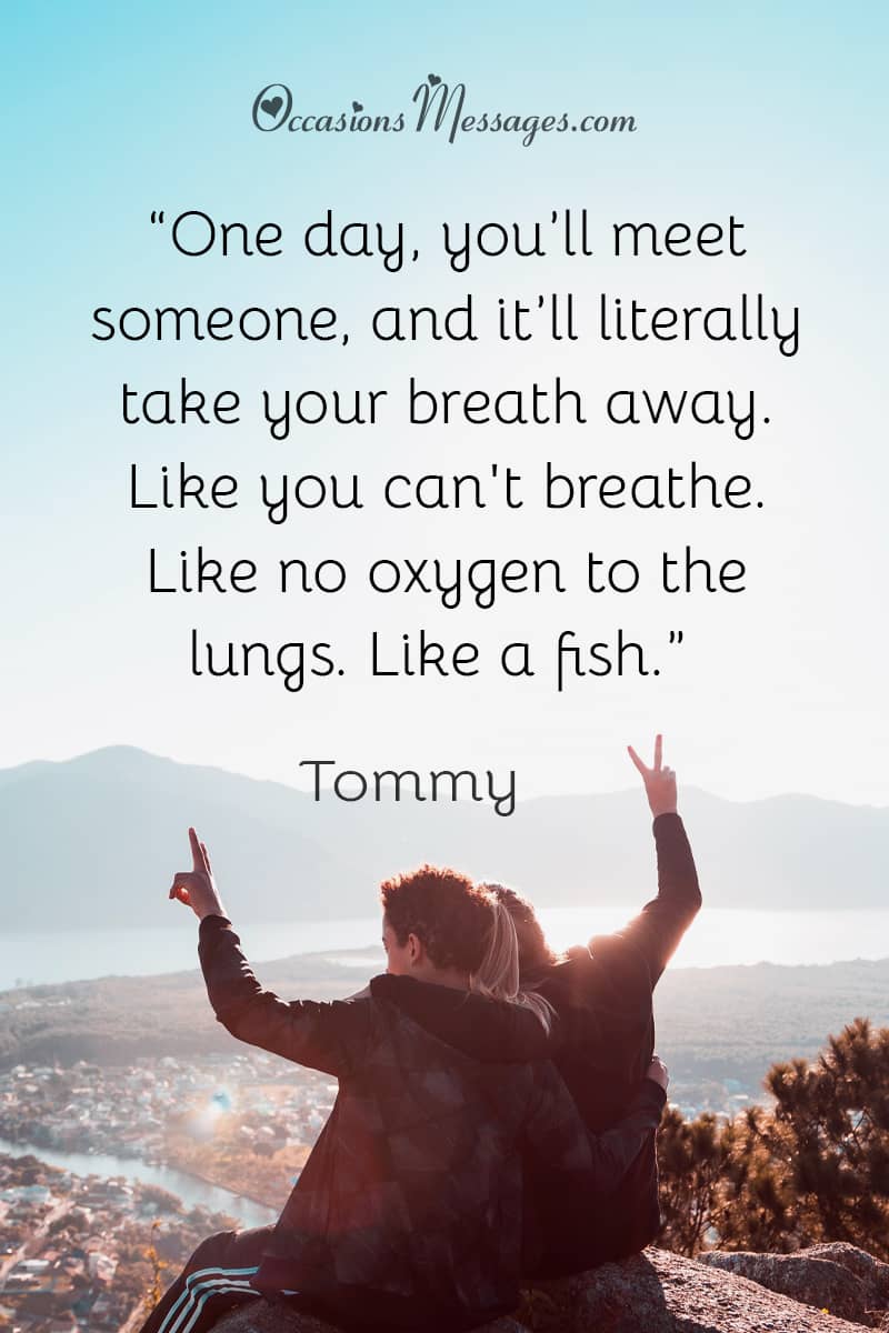 “One day, you’ll meet someone, and it’ll literally take your breath away. Like you can't breathe. Like no oxygen to the lungs. Like a fish.”