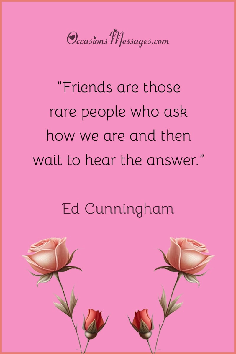 “Friends are those rare people who ask how we are and then wait to hear the answer.”