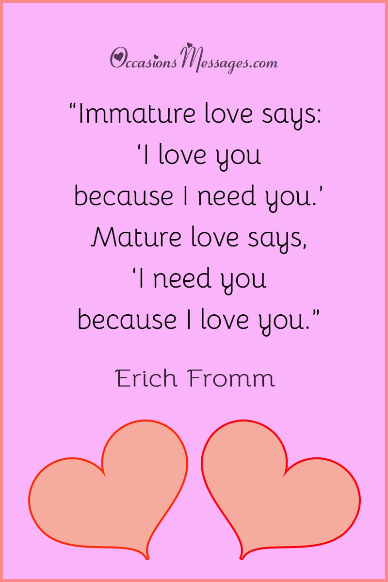 “Immature love says: ‘I love you because I need you.’ Mature love says, ‘I need you because I love you.”