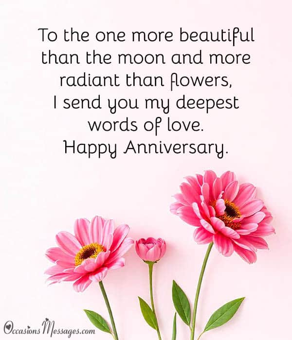 To the one more beautiful than the moon and more radiant than flowers, I send you my deepest words of love. Happy Anniversary.
