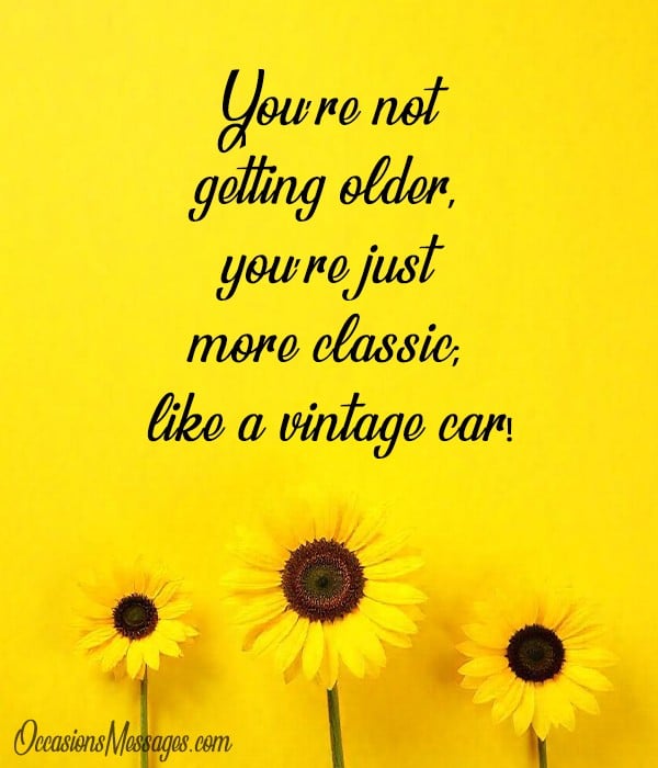 You’re not getting older, you’re just more classic; like a vintage car!